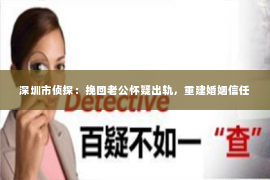 深圳市侦探：挽回老公怀疑出轨，重建婚姻信任